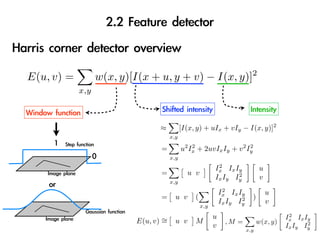 2
E(u, v) =         w(x, y)[I(x + u, y + v) − I(x, y)]
            x,y



                                 ≈          [I(x, y) + uIx + vIy − I(x, y)]2
                                      x,y

                                 =          u2 Ix + 2uvIx Iy + v 2 Iy
                                                2                   2

                                      x,y
                                                            2
                                                           Ix Ix Iy              u
                                 =            u v                 2
                                                           Ix Iy Iy              v
                                      x,y
                                                                2
                                                               Ix Ix Iy              u
                                 =      u v      (                    2     )
                                                               Ix Iy Iy              v
                                                     x,y

                                                           u                               2
                                                                                          Ix Ix Iy
                          E(u, v) ∼
                                  =     u v      M               ,M =           w(x, y)          2
                                                           v                              Ix Iy Iy
                                                                          x,y
 