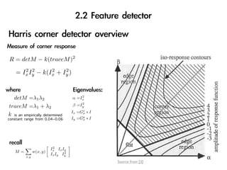 R = detM − k(traceM )2
       2 2       2    2
    = Ix Iy − k(Ix + Iy )


                                        2
   detM =λ1 λ2                      α =Ix
                                        2
traceM =λ1 + λ2                     β =Iy
                                    Ix =Gx ∗ I
k is an empirically determined           σ

constant range from 0.04~0.06       Iy =Gy ∗ I
                                         σ




                          2
                         Ix Ix Iy
   M=          w(x, y)          2
                         Ix Iy Iy
         x,y
                                                 Source from [3]
 