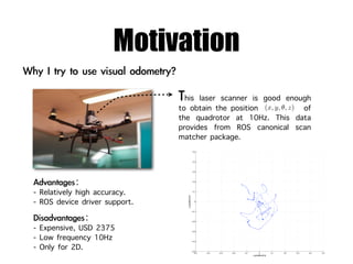 Motivation
                                 his laser scanner is good enough
                               to obtain the position (x, y, θ, z) of
                               the quadrotor at 10Hz. This data
                               provides from ROS canonical scan
                               matcher package.
                                                  0.5




                                                  0.4




                                                  0.3




                                                  0.2




- Relatively high accuracy.                       0.1
                                 y position(m)




- ROS device driver support.                       0




                                                 −0.1




                                                 −0.2



- Expensive, USD 2375                            −0.3



- Low frequency 10Hz                             −0.4


- Only for 2D.                                   −0.5
                                                   −0.5   −0.4   −0.3   −0.2   −0.1        0          0.1   0.2   0.3   0.4   0.5
                                                                                      x position(m)
 