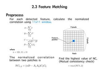 For each detected feature, calculate the normalized
correlation using 11x11 window.
              A=           I
                     x,y

              B=           I2
                     x,y
                        1
              C =√
                      nB − A2
              D=           I1 I2
                     x,y


  n = 121, 11 × 11

The normalized correlation         Find the highest value of NC,
between two patches is             (Mutual consistency check)
    N C1,2 = (nD − A1 A2 )C1 C2          = max(N C1, 2)
 