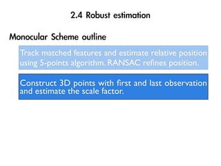 Track matched features and estimate relative position
using 5-points algorithm. RANSAC reﬁnes position.

Construct 3D points with ﬁrst and last observation
and estimate the scale factor.
 