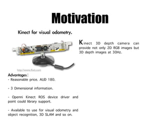 Motivation
                                                inect 3D depth camera can
                                             provide not only 2D RGB images but
                                             3D depth images at 30Hz.


     http://www.iﬁxit.com


- Reasonable price. AUD 180.
- 3 Dimensional information.
- Openni Kinect ROS device driver and
point could library support.
- Available to use for visual odometry and
object recognition, 3D SLAM and so on.
 