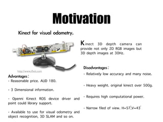 Motivation
                                             inect 3D depth camera can
                                          provide not only 2D RGB images but
                                          3D depth images at 30Hz.


     http://www.iﬁxit.com
                                           - Relatively low accuracy and many noise.
- Reasonable price. AUD 180.
                                           - Heavy weight. original kinect over 500g.
- 3 Dimensional information.
- Openni Kinect ROS device driver and      - Requires high computational power.
point could library support.
                                                                       ◦    ◦
                                           - Narrow filed of view. H=57,V=43
- Available to use for visual odometry and
object recognition, 3D SLAM and so on.
 