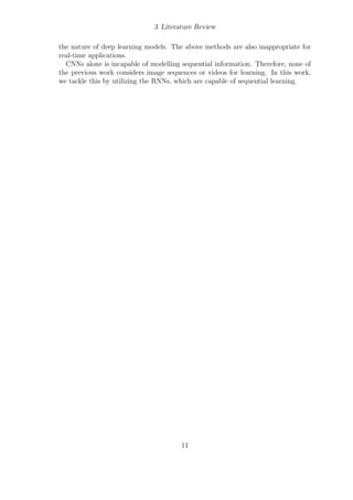 3 Literature Review
the nature of deep learning models. The above methods are also inappropriate for
real-time applications.
CNNs alone is incapable of modelling sequential information. Therefore, none of
the previous work considers image sequences or videos for learning. In this work,
we tackle this by utilizing the RNNs, which are capable of sequential learning.
11
 