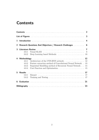 Contents
Contents . . . . . . . . . . . . . . . . . . . . . . . . . . . . . . . . . . . . . . 2
List of Figures . . . . . . . . . . . . . . . . . . . . . . . . . . . . . . . . . . . 3
1 Introduction . . . . . . . . . . . . . . . . . . . . . . . . . . . . . . . . . . 4
2 Research Questions And Objectives / Research Challenges . . . . . . . 6
3 Literature Review . . . . . . . . . . . . . . . . . . . . . . . . . . . . . . . 7
3.0.1 Visual SLAM . . . . . . . . . . . . . . . . . . . . . . . . . . . 8
3.0.2 Deep Learning based Methods: . . . . . . . . . . . . . . . . . 10
4 Methodology . . . . . . . . . . . . . . . . . . . . . . . . . . . . . . . . . . 12
4.0.1 Architecture of the CNN-RNN network . . . . . . . . . . . . . 12
4.0.2 Feature extraction method of Convolutional Neural Network . 13
4.0.3 Sequential Modelling method of Recurrent Neural Network . . 14
4.0.4 Cost Function and Optimisation . . . . . . . . . . . . . . . . . 15
5 Results . . . . . . . . . . . . . . . . . . . . . . . . . . . . . . . . . . . . . 17
5.0.1 Dataset . . . . . . . . . . . . . . . . . . . . . . . . . . . . . . 17
5.0.2 Training and Testing . . . . . . . . . . . . . . . . . . . . . . . 17
6 Evaluation . . . . . . . . . . . . . . . . . . . . . . . . . . . . . . . . . . . 21
Bibliography . . . . . . . . . . . . . . . . . . . . . . . . . . . . . . . . . . . . 23
2
 