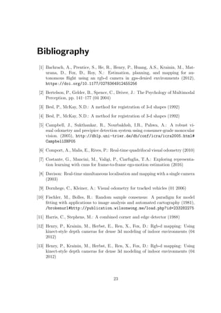 Bibliography
[1] Bachrach, A., Prentice, S., He, R., Henry, P., Huang, A.S., Krainin, M., Mat-
urana, D., Fox, D., Roy, N.: Estimation, planning, and mapping for au-
tonomous flight using an rgb-d camera in gps-denied environments (2012),
https://doi.org/10.1177/0278364912455256
[2] Bertelson, P., Gelder, B., Spence, C., Driver, J.: The Psychology of Multimodal
Perception, pp. 141–177 (04 2004)
[3] Besl, P., McKay, N.D.: A method for registration of 3-d shapes (1992)
[4] Besl, P., McKay, N.D.: A method for registration of 3-d shapes (1992)
[5] Campbell, J., Sukthankar, R., Nourbakhsh, I.R., Pahwa, A.: A robust vi-
sual odometry and precipice detection system using consumer-grade monocular
vision. (2005), http://dblp.uni-trier.de/db/conf/icra/icra2005.html#
CampbellSNP05
[6] Comport, A., Malis, E., Rives, P.: Real-time quadrifocal visual odometry (2010)
[7] Costante, G., Mancini, M., Valigi, P., Ciarfuglia, T.A.: Exploring representa-
tion learning with cnns for frame-to-frame ego-motion estimation (2016)
[8] Davison: Real-time simultaneous localisation and mapping with a single camera
(2003)
[9] Dornhege, C., Kleiner, A.: Visual odometry for tracked vehicles (01 2006)
[10] Fischler, M., Bolles, R.: Random sample consensus: A paradigm for model
fitting with applications to image analysis and automated cartography (1981),
/brokenurl#http://publication.wilsonwong.me/load.php?id=233282275
[11] Harris, C., Stephens, M.: A combined corner and edge detector (1988)
[12] Henry, P., Krainin, M., Herbst, E., Ren, X., Fox, D.: Rgb-d mapping: Using
kinect-style depth cameras for dense 3d modeling of indoor environments (04
2012)
[13] Henry, P., Krainin, M., Herbst, E., Ren, X., Fox, D.: Rgb-d mapping: Using
kinect-style depth cameras for dense 3d modeling of indoor environments (04
2012)
23
 