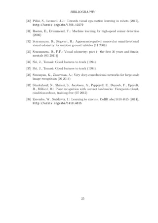BIBLIOGRAPHY
[30] Pillai, S., Leonard, J.J.: Towards visual ego-motion learning in robots (2017),
http://arxiv.org/abs/1705.10279
[31] Rosten, E., Drummond, T.: Machine learning for high-speed corner detection
(2006)
[32] Scaramuzza, D., Siegwart, R.: Appearance-guided monocular omnidirectional
visual odometry for outdoor ground vehicles (11 2008)
[33] Scaramuzza, D., F.F.: Visual odometry: part i—the first 30 years and funda-
mentals (03 2011))
[34] Shi, J., Tomasi: Good features to track (1994)
[35] Shi, J., Tomasi: Good features to track (1994)
[36] Simonyan, K., Zisserman, A.: Very deep convolutional networks for large-scale
image recognition (09 2014)
[37] Sünderhauf, N., Shirazi, S., Jacobson, A., Pepperell, E., Dayoub, F., Upcroft,
B., Milford, M.: Place recognition with convnet landmarks: Viewpoint-robust,
condition-robust, training-free (07 2015)
[38] Zaremba, W., Sutskever, I.: Learning to execute. CoRR abs/1410.4615 (2014),
http://arxiv.org/abs/1410.4615
25
 