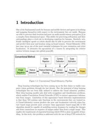 1 Introduction
One of the fundamental needs for humans and mobile devices and agents is localizing
and mapping themselves with respect to the environment they are inside. Humans
are able to perceive their location and pose via multi-modal sensory perception [2] in
a complex three dimensional space. This ability for perceiving self-motion and their
surroundings plays a vital role in developing cognition for humans. Similarly, arti-
ficially intelligent agents or robots should also be able to perceive the environment
and predict their pose and location using on-board sensors. Visual Odometry (VO)
has come up as one of the most essential techniques for pose estimation and robot
localisation. It estimates the ego-motion of a camera by integrating the relative
motion between images into global poses[30].
Figure 1.1: Conventional Visual Odometry Pipeline
Deep learning technologies has been coming up as the first choice to tackle com-
puter vision problems through the last decade. But the potential of deep learning
technologies has not been fully utilized to address the visual odometry problem.
Most deep learning models only deal with recognition and classification problems,
which enables Convolution Neural Networks (CNN) to extract appearance informa-
tion from images. Limitation of this appearance based detection implementation
is that these VO systems only functions in the environments they are trained in.
A Visual Odometry system predicts the pose and localization correctly when fea-
ture based maps provide more accuracy than appearance based maps.[20] A VO
algorithm should be capable of modelling motion dynamics by reading the changes
and draw connections on sequence of images rather than from a single image. This
implies the requirement of sequential learning which CNN is alone incapable of han-
dling. In this work, this problem is addressed with the use of deep CNN network for
4
 
