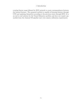 1 Introduction
creating feature maps followed by RNN network to create correspondences between
the learned features. The proposed method is capable of learning features through
CNN and updating themselves according to the previous states through RNN. It is
an end to end solution for the Visual Odometry problem and does not require any
module from the classical VO pipeline (not even camera calibration requirement).
5
 