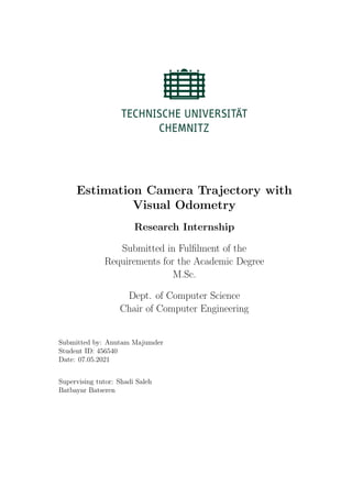 Estimation Camera Trajectory with
Visual Odometry
Research Internship
Submitted in Fulfilment of the
Requirements for the Academic Degree
M.Sc.
Dept. of Computer Science
Chair of Computer Engineering
Submitted by: Anutam Majumder
Student ID: 456540
Date: 07.05.2021
Supervising tutor: Shadi Saleh
Batbayar Batseren
 