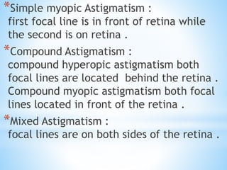 *Simple myopic Astigmatism :
first focal line is in front of retina while
the second is on retina .
*Compound Astigmatism :
compound hyperopic astigmatism both
focal lines are located behind the retina .
Compound myopic astigmatism both focal
lines located in front of the retina .
*Mixed Astigmatism :
focal lines are on both sides of the retina .
 