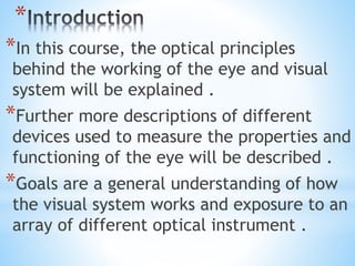 *
*In this course, the optical principles
behind the working of the eye and visual
system will be explained .
*Further more descriptions of different
devices used to measure the properties and
functioning of the eye will be described .
*Goals are a general understanding of how
the visual system works and exposure to an
array of different optical instrument .
 