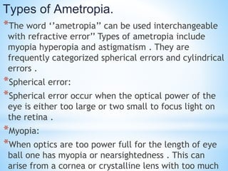 Types of Ametropia.
*The word ‘’ametropia’’ can be used interchangeable
with refractive error’’ Types of ametropia include
myopia hyperopia and astigmatism . They are
frequently categorized spherical errors and cylindrical
errors .
*Spherical error:
*Spherical error occur when the optical power of the
eye is either too large or two small to focus light on
the retina .
*Myopia:
*When optics are too power full for the length of eye
ball one has myopia or nearsightedness . This can
arise from a cornea or crystalline lens with too much
 