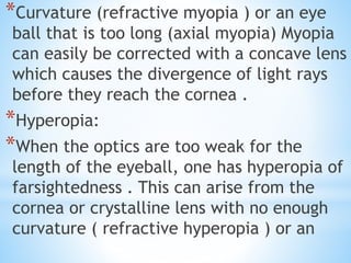 *Curvature (refractive myopia ) or an eye
ball that is too long (axial myopia) Myopia
can easily be corrected with a concave lens
which causes the divergence of light rays
before they reach the cornea .
*Hyperopia:
*When the optics are too weak for the
length of the eyeball, one has hyperopia of
farsightedness . This can arise from the
cornea or crystalline lens with no enough
curvature ( refractive hyperopia ) or an
 