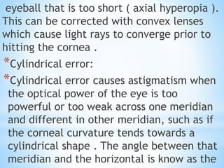 eyeball that is too short ( axial hyperopia ).
This can be corrected with convex lenses
which cause light rays to converge prior to
hitting the cornea .
*Cylindrical error:
*Cylindrical error causes astigmatism when
the optical power of the eye is too
powerful or too weak across one meridian
and different in other meridian, such as if
the corneal curvature tends towards a
cylindrical shape . The angle between that
meridian and the horizontal is know as the
 