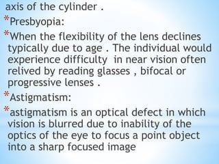 axis of the cylinder .
*Presbyopia:
*When the flexibility of the lens declines
typically due to age . The individual would
experience difficulty in near vision often
relived by reading glasses , bifocal or
progressive lenses .
*Astigmatism:
*astigmatism is an optical defect in which
vision is blurred due to inability of the
optics of the eye to focus a point object
into a sharp focused image
 