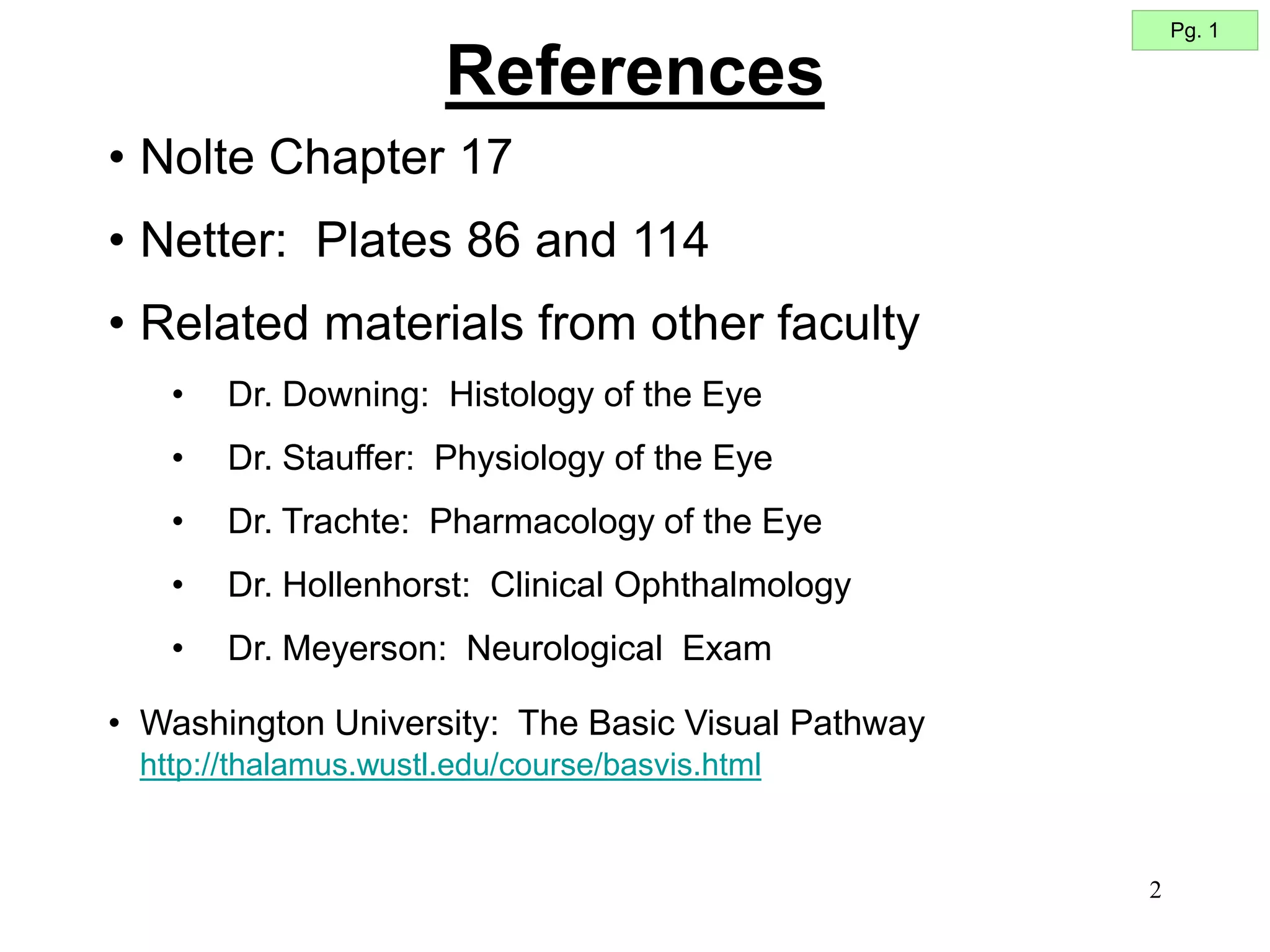 2
• Nolte Chapter 17
• Netter: Plates 86 and 114
• Related materials from other faculty
• Dr. Downing: Histology of the Eye
• Dr. Stauffer: Physiology of the Eye
• Dr. Trachte: Pharmacology of the Eye
• Dr. Hollenhorst: Clinical Ophthalmology
• Dr. Meyerson: Neurological Exam
• Washington University: The Basic Visual Pathway
http://thalamus.wustl.edu/course/basvis.html
Pg. 1
References
 