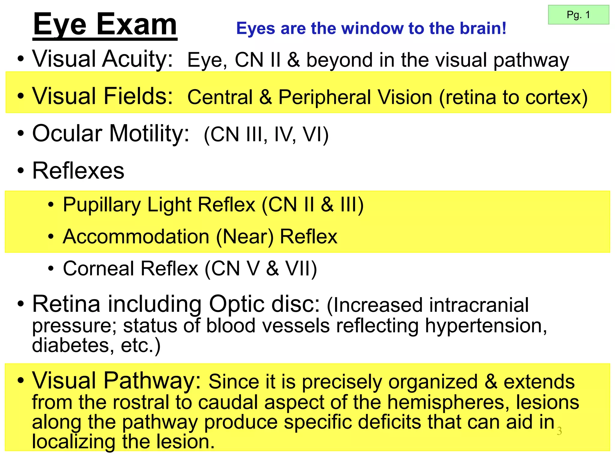 3
• Visual Acuity: Eye, CN II & beyond in the visual pathway
• Visual Fields: Central & Peripheral Vision (retina to cortex)
• Ocular Motility: (CN III, IV, VI)
• Reflexes
• Pupillary Light Reflex (CN II & III)
• Accommodation (Near) Reflex
• Corneal Reflex (CN V & VII)
• Retina including Optic disc: (Increased intracranial
pressure; status of blood vessels reflecting hypertension,
diabetes, etc.)
• Visual Pathway: Since it is precisely organized & extends
from the rostral to caudal aspect of the hemispheres, lesions
along the pathway produce specific deficits that can aid in
localizing the lesion.
Pg. 1
Eyes are the window to the brain!
Eye Exam
 
