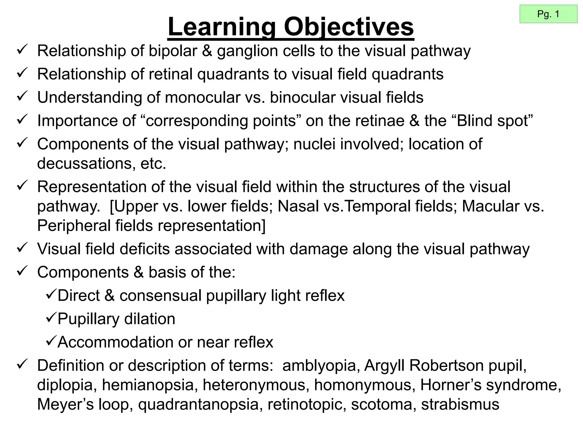 Learning Objectives
 Relationship of bipolar & ganglion cells to the visual pathway
 Relationship of retinal quadrants to visual field quadrants
 Understanding of monocular vs. binocular visual fields
 Importance of “corresponding points” on the retinae & the “Blind spot”
 Components of the visual pathway; nuclei involved; location of
decussations, etc.
 Representation of the visual field within the structures of the visual
pathway. [Upper vs. lower fields; Nasal vs.Temporal fields; Macular vs.
Peripheral fields representation]
 Visual field deficits associated with damage along the visual pathway
 Components & basis of the:
Direct & consensual pupillary light reflex
Pupillary dilation
Accommodation or near reflex
 Definition or description of terms: amblyopia, Argyll Robertson pupil,
diplopia, hemianopsia, heteronymous, homonymous, Horner’s syndrome,
Meyer’s loop, quadrantanopsia, retinotopic, scotoma, strabismus
Pg. 1
 