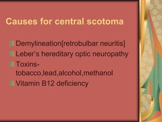 Causes for central scotoma

  Demylineation[retrobulbar neuritis]
  Leber’s hereditary optic neuropathy
  Toxins-
  tobacco,lead,alcohol,methanol
  Vitamin B12 deficiency
 