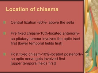 Location of chiasma

 Central fixation -80%- above the sella

 Pre fixed chiasm-10%-located anteriorly-
 so pitutary tumour involves the optic tract
 first [lower temporal fields first]

 Post fixed chiasm-10%-located posteriorly-
 so optic nerve gets involved first
 [upper temporal fields first]
 