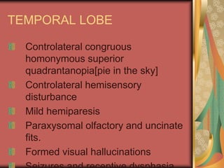 TEMPORAL LOBE

  Controlateral congruous
  homonymous superior
  quadrantanopia[pie in the sky]
  Controlateral hemisensory
  disturbance
  Mild hemiparesis
  Paraxysomal olfactory and uncinate
  fits.
  Formed visual hallucinations
 