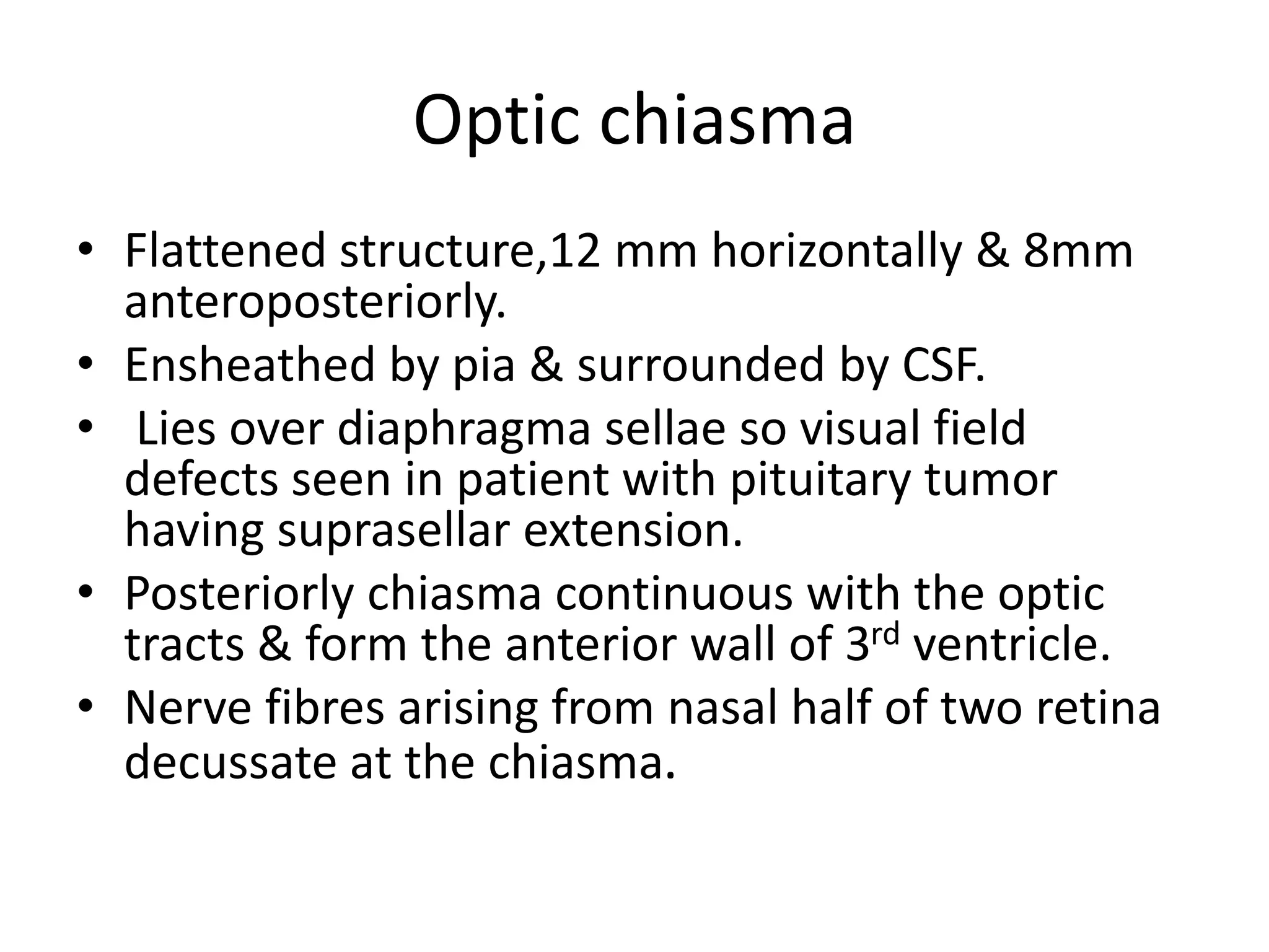 Optic chiasma
• Flattened structure,12 mm horizontally & 8mm
anteroposteriorly.
• Ensheathed by pia & surrounded by CSF.
• Lies over diaphragma sellae so visual field
defects seen in patient with pituitary tumor
having suprasellar extension.
• Posteriorly chiasma continuous with the optic
tracts & form the anterior wall of 3rd ventricle.
• Nerve fibres arising from nasal half of two retina
decussate at the chiasma.
 