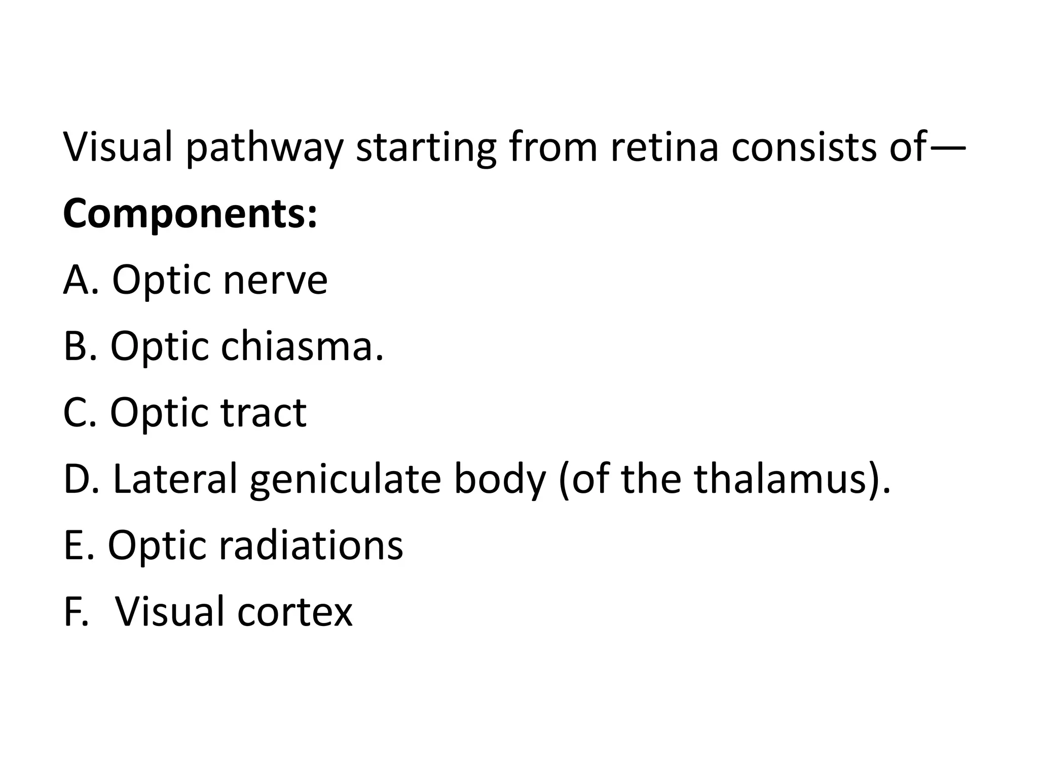 Visual pathway starting from retina consists of—
Components:
A. Optic nerve
B. Optic chiasma.
C. Optic tract
D. Lateral geniculate body (of the thalamus).
E. Optic radiations
F. Visual cortex
 