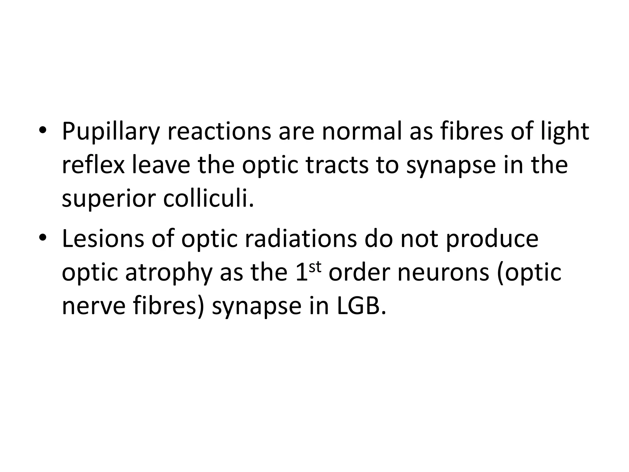• Pupillary reactions are normal as fibres of light
reflex leave the optic tracts to synapse in the
superior colliculi.
• Lesions of optic radiations do not produce
optic atrophy as the 1st order neurons (optic
nerve fibres) synapse in LGB.
 