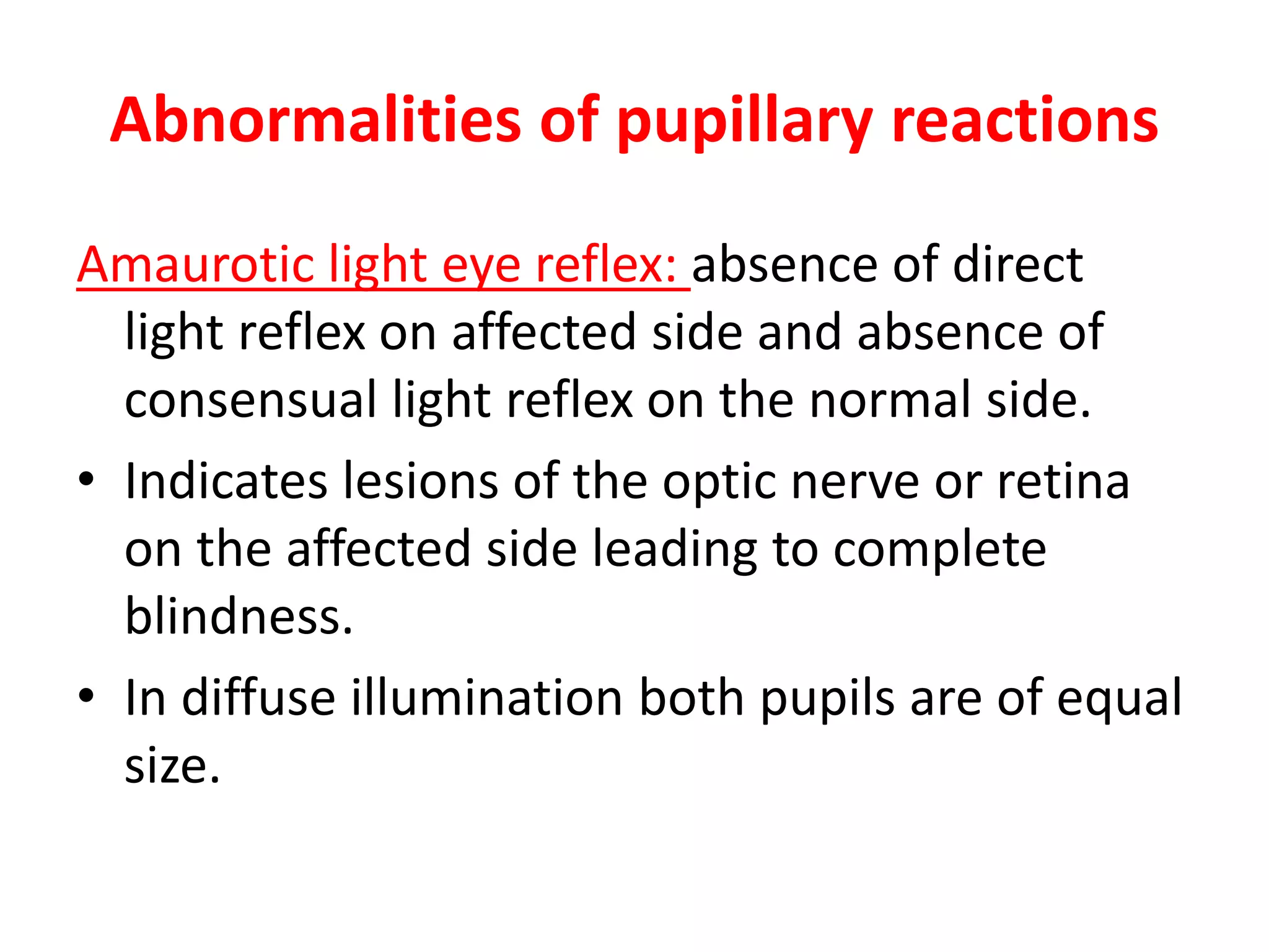 Abnormalities of pupillary reactions
Amaurotic light eye reflex: absence of direct
light reflex on affected side and absence of
consensual light reflex on the normal side.
• Indicates lesions of the optic nerve or retina
on the affected side leading to complete
blindness.
• In diffuse illumination both pupils are of equal
size.
 