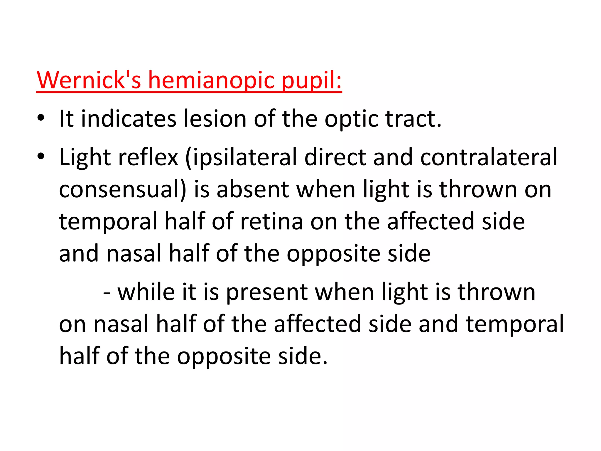 Wernick's hemianopic pupil:
• It indicates lesion of the optic tract.
• Light reflex (ipsilateral direct and contralateral
consensual) is absent when light is thrown on
temporal half of retina on the affected side
and nasal half of the opposite side
- while it is present when light is thrown
on nasal half of the affected side and temporal
half of the opposite side.
 