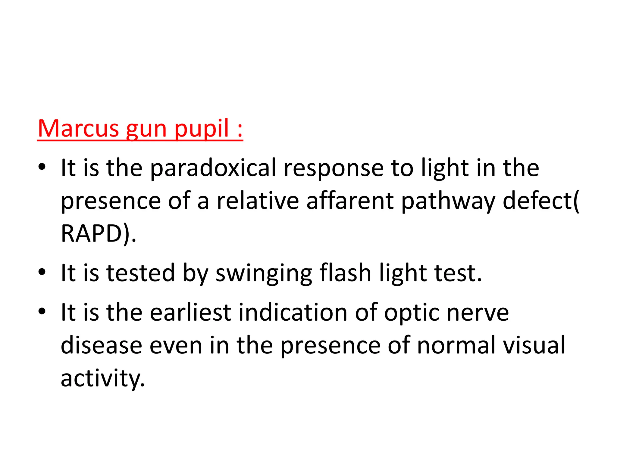Marcus gun pupil :
• It is the paradoxical response to light in the
presence of a relative affarent pathway defect(
RAPD).
• It is tested by swinging flash light test.
• It is the earliest indication of optic nerve
disease even in the presence of normal visual
activity.
 