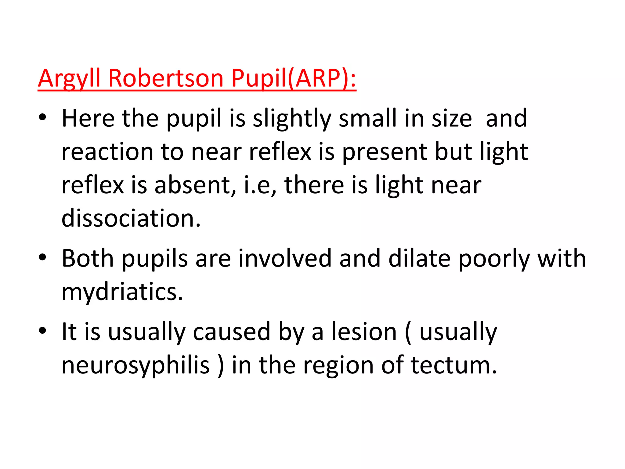 Argyll Robertson Pupil(ARP):
• Here the pupil is slightly small in size and
reaction to near reflex is present but light
reflex is absent, i.e, there is light near
dissociation.
• Both pupils are involved and dilate poorly with
mydriatics.
• It is usually caused by a lesion ( usually
neurosyphilis ) in the region of tectum.
 