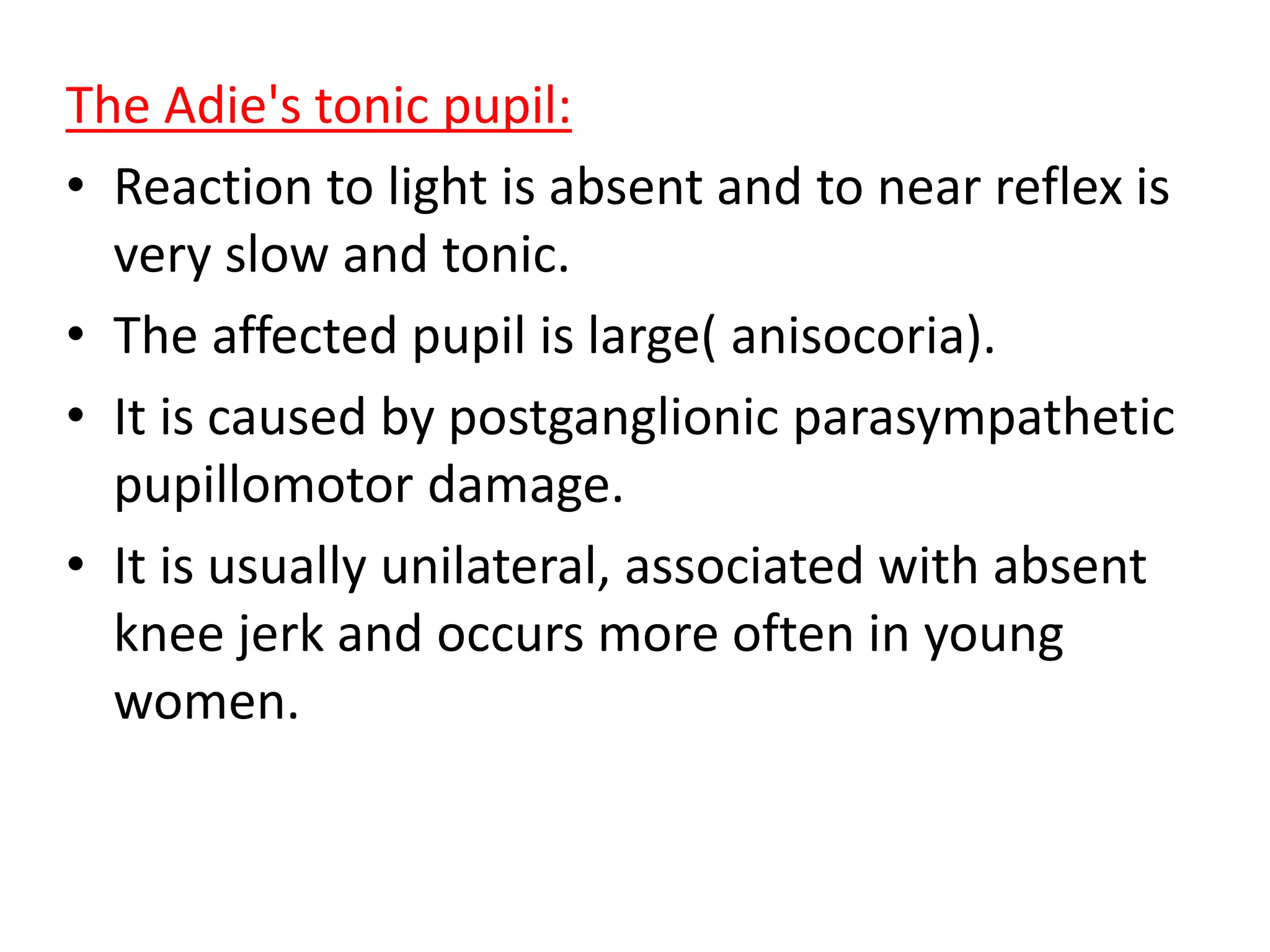 The Adie's tonic pupil:
• Reaction to light is absent and to near reflex is
very slow and tonic.
• The affected pupil is large( anisocoria).
• It is caused by postganglionic parasympathetic
pupillomotor damage.
• It is usually unilateral, associated with absent
knee jerk and occurs more often in young
women.
 