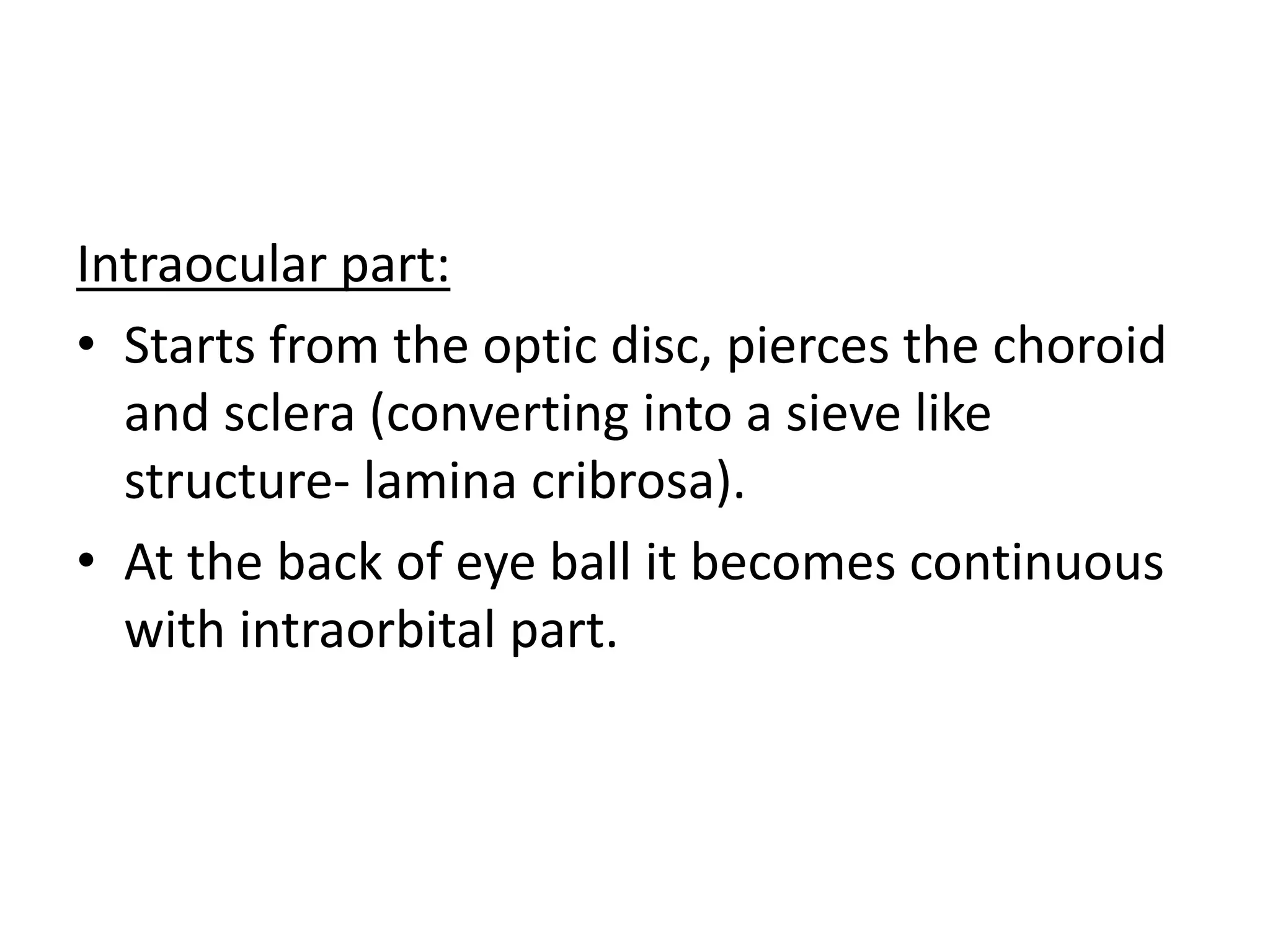 Intraocular part:
• Starts from the optic disc, pierces the choroid
and sclera (converting into a sieve like
structure- lamina cribrosa).
• At the back of eye ball it becomes continuous
with intraorbital part.
 
