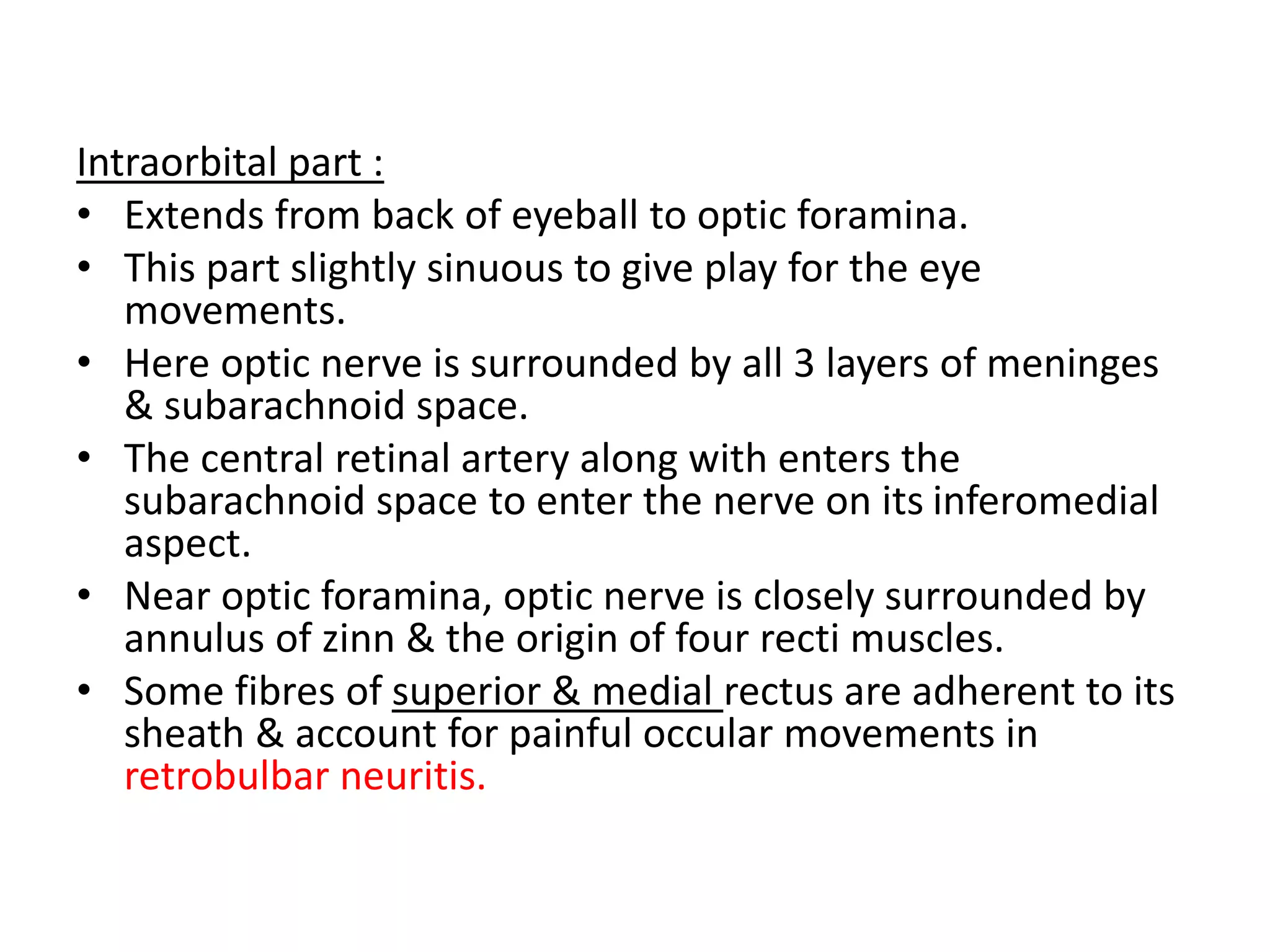 Intraorbital part :
• Extends from back of eyeball to optic foramina.
• This part slightly sinuous to give play for the eye
movements.
• Here optic nerve is surrounded by all 3 layers of meninges
& subarachnoid space.
• The central retinal artery along with enters the
subarachnoid space to enter the nerve on its inferomedial
aspect.
• Near optic foramina, optic nerve is closely surrounded by
annulus of zinn & the origin of four recti muscles.
• Some fibres of superior & medial rectus are adherent to its
sheath & account for painful occular movements in
retrobulbar neuritis.
 