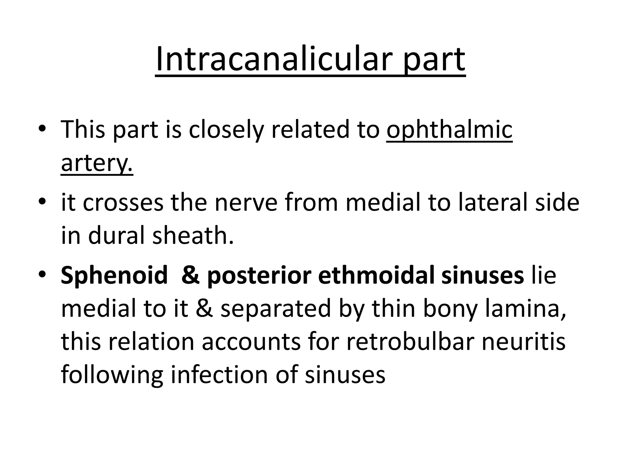 Intracanalicular part
• This part is closely related to ophthalmic
artery.
• it crosses the nerve from medial to lateral side
in dural sheath.
• Sphenoid & posterior ethmoidal sinuses lie
medial to it & separated by thin bony lamina,
this relation accounts for retrobulbar neuritis
following infection of sinuses
 