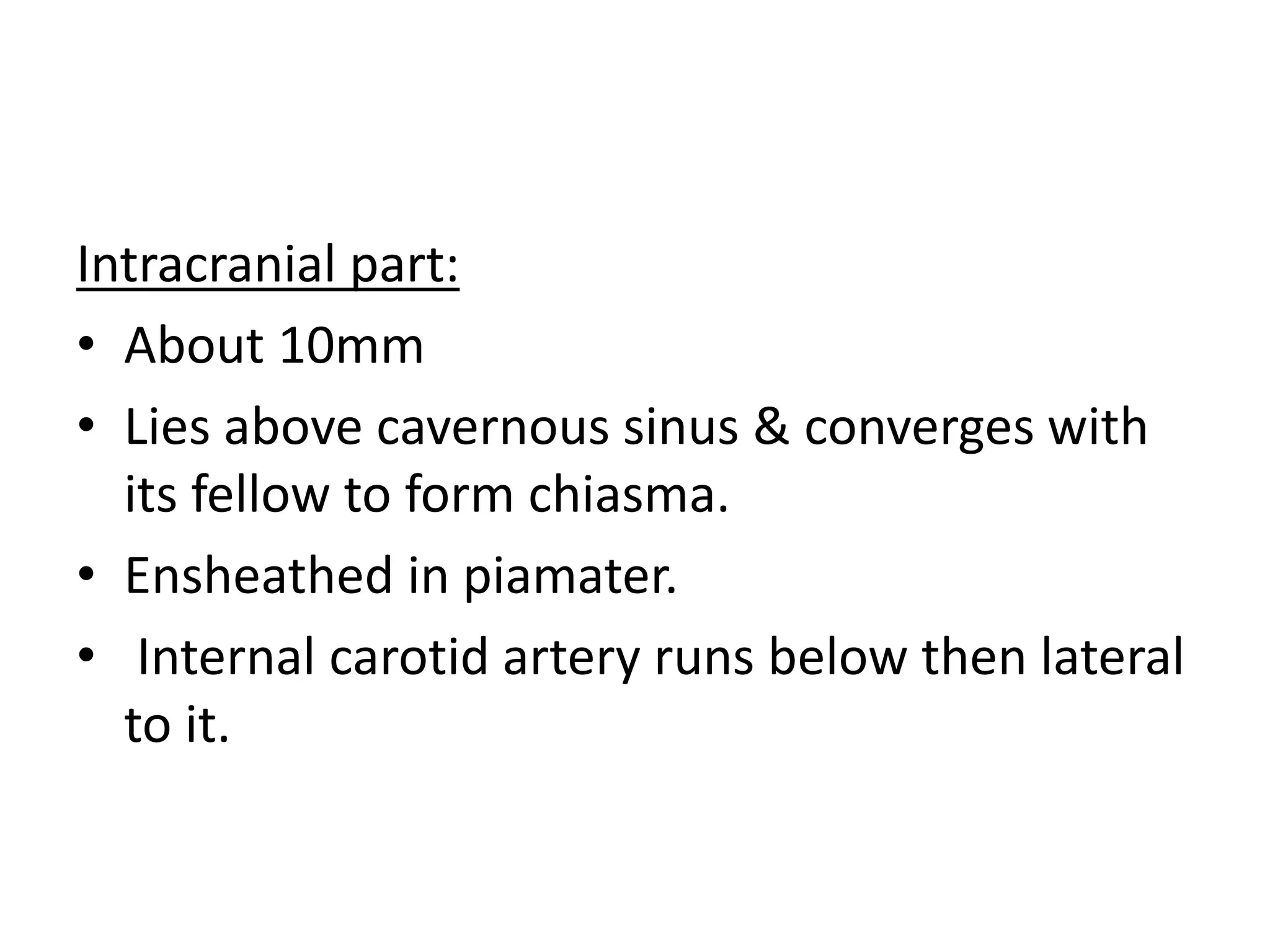 Intracranial part:
• About 10mm
• Lies above cavernous sinus & converges with
its fellow to form chiasma.
• Ensheathed in piamater.
• Internal carotid artery runs below then lateral
to it.
 