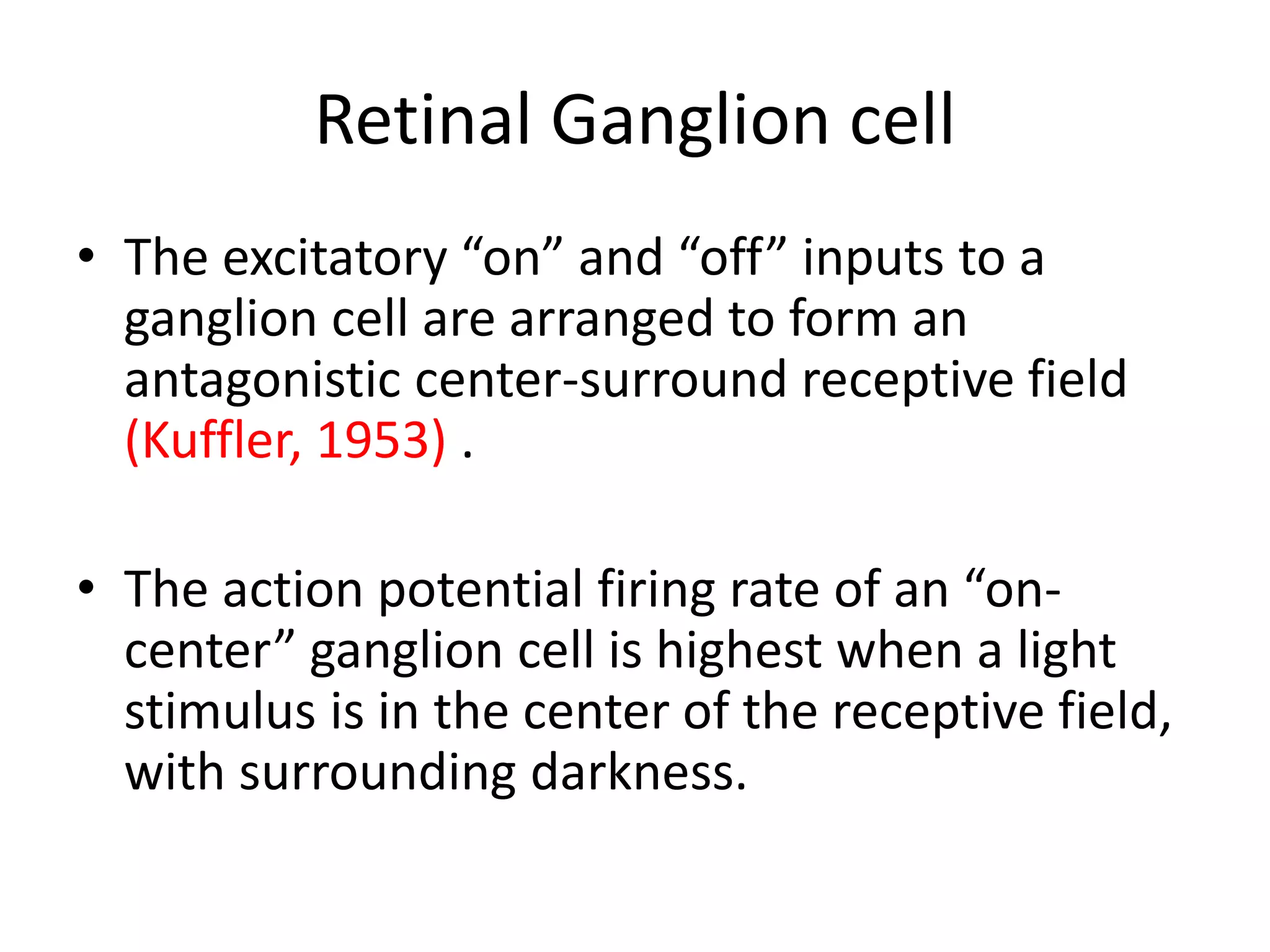 Retinal Ganglion cell
• The excitatory “on” and “off” inputs to a
ganglion cell are arranged to form an
antagonistic center-surround receptive field
(Kuffler, 1953) .
• The action potential firing rate of an “on-
center” ganglion cell is highest when a light
stimulus is in the center of the receptive field,
with surrounding darkness.
 