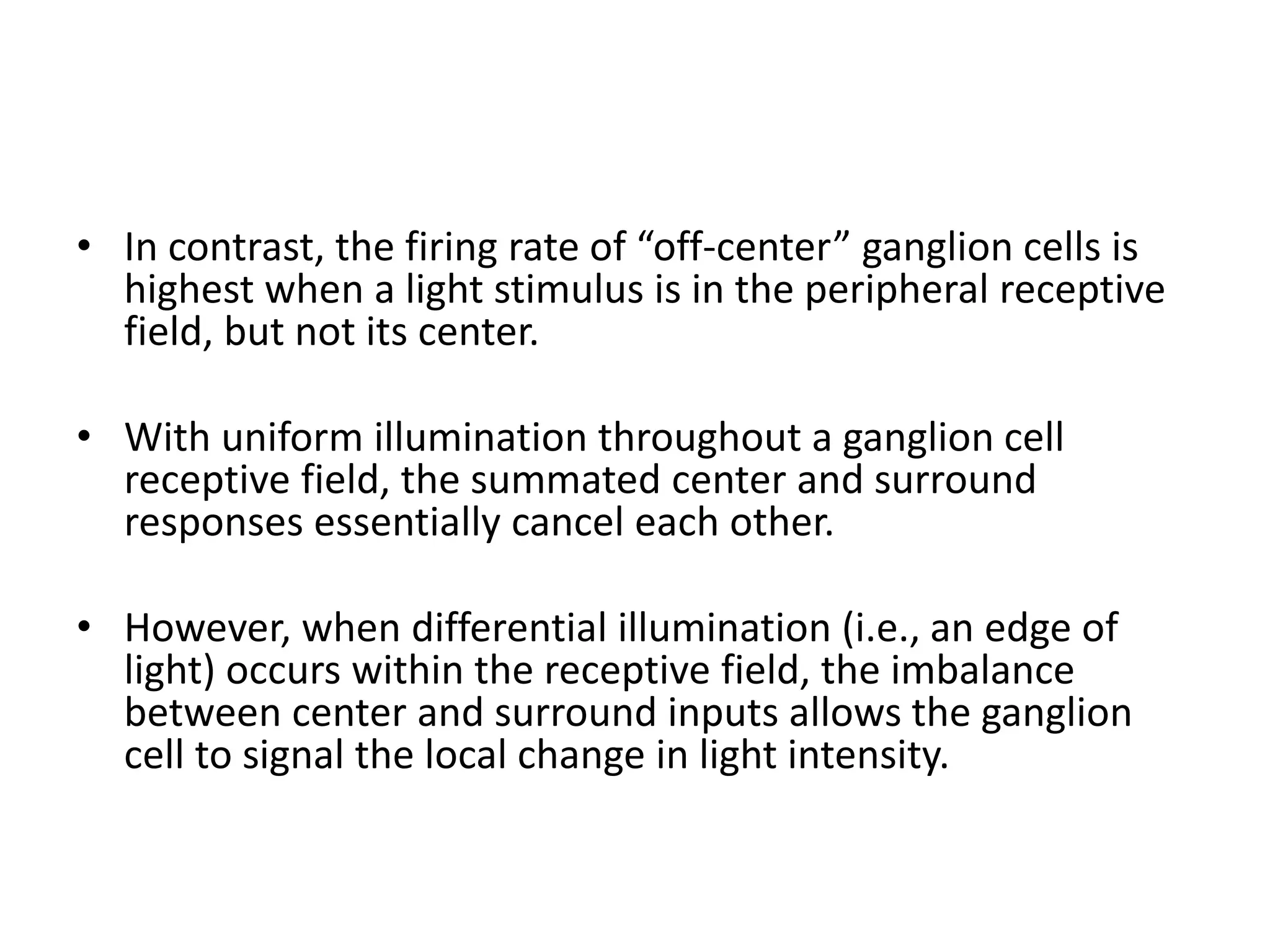• In contrast, the firing rate of “off-center” ganglion cells is
highest when a light stimulus is in the peripheral receptive
field, but not its center.
• With uniform illumination throughout a ganglion cell
receptive field, the summated center and surround
responses essentially cancel each other.
• However, when differential illumination (i.e., an edge of
light) occurs within the receptive field, the imbalance
between center and surround inputs allows the ganglion
cell to signal the local change in light intensity.
 
