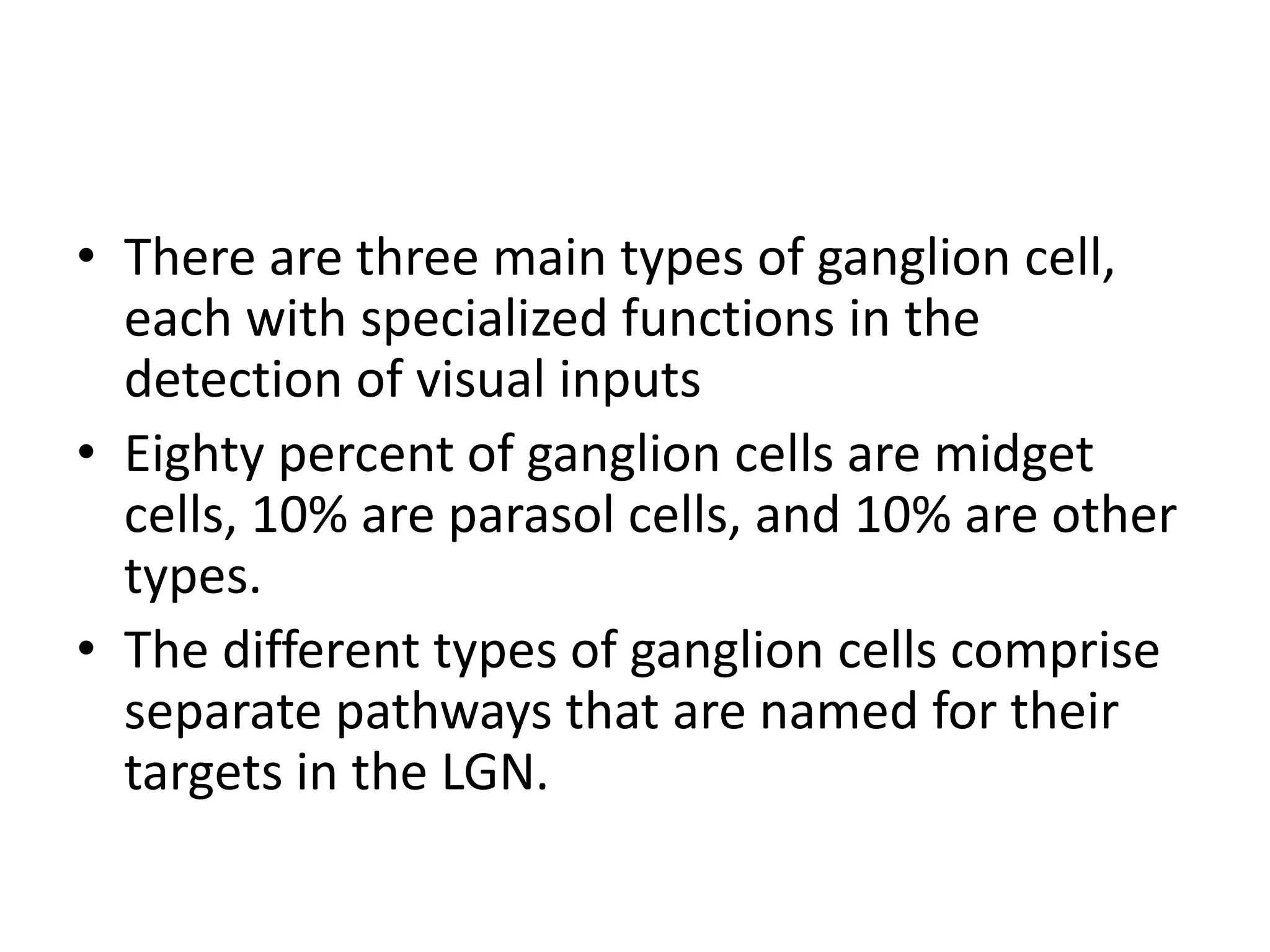 • There are three main types of ganglion cell,
each with specialized functions in the
detection of visual inputs
• Eighty percent of ganglion cells are midget
cells, 10% are parasol cells, and 10% are other
types.
• The different types of ganglion cells comprise
separate pathways that are named for their
targets in the LGN.
 