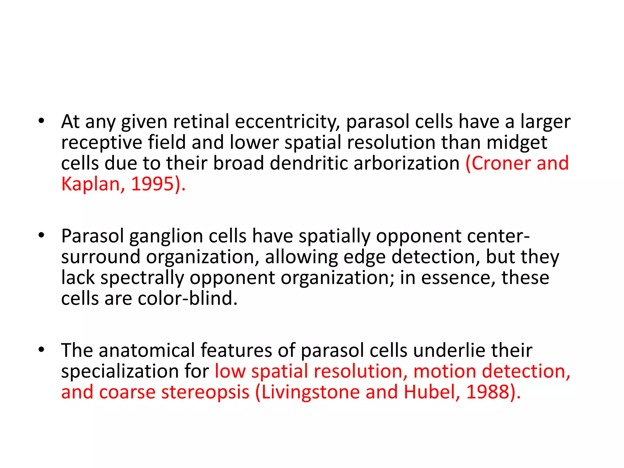 • At any given retinal eccentricity, parasol cells have a larger
receptive field and lower spatial resolution than midget
cells due to their broad dendritic arborization (Croner and
Kaplan, 1995).
• Parasol ganglion cells have spatially opponent center-
surround organization, allowing edge detection, but they
lack spectrally opponent organization; in essence, these
cells are color-blind.
• The anatomical features of parasol cells underlie their
specialization for low spatial resolution, motion detection,
and coarse stereopsis (Livingstone and Hubel, 1988).
 