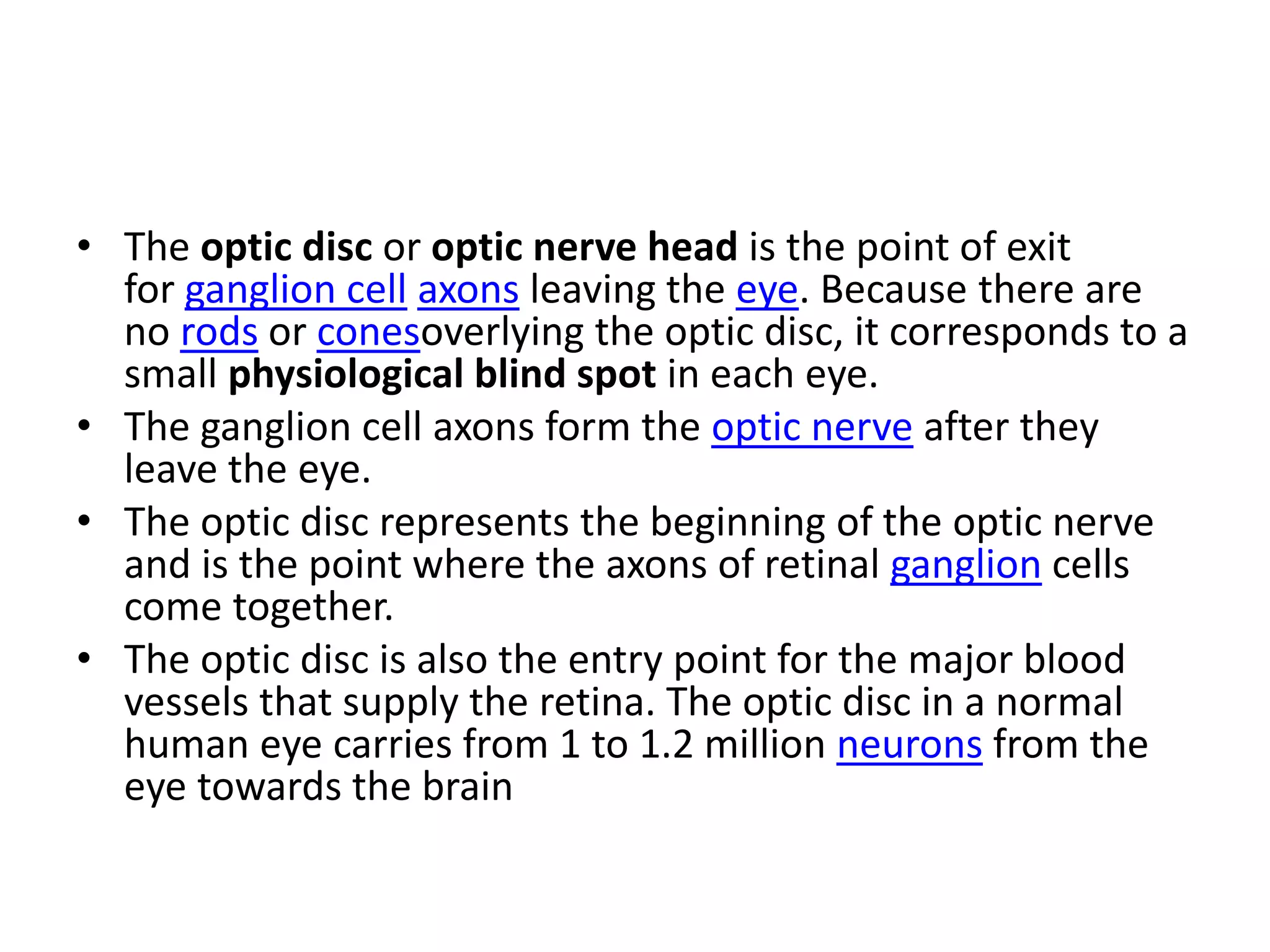 • The optic disc or optic nerve head is the point of exit
for ganglion cell axons leaving the eye. Because there are
no rods or conesoverlying the optic disc, it corresponds to a
small physiological blind spot in each eye.
• The ganglion cell axons form the optic nerve after they
leave the eye.
• The optic disc represents the beginning of the optic nerve
and is the point where the axons of retinal ganglion cells
come together.
• The optic disc is also the entry point for the major blood
vessels that supply the retina. The optic disc in a normal
human eye carries from 1 to 1.2 million neurons from the
eye towards the brain
 