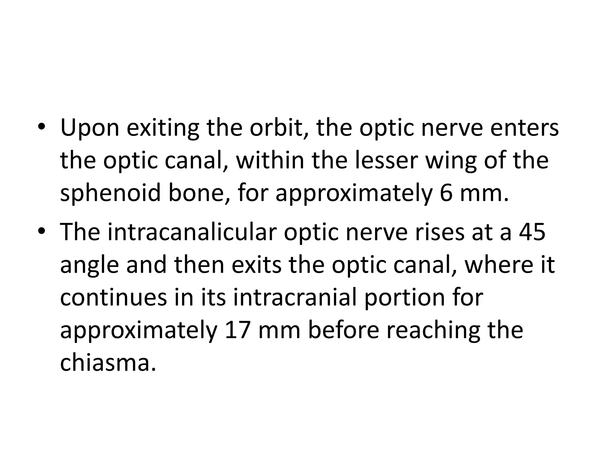 • Upon exiting the orbit, the optic nerve enters
the optic canal, within the lesser wing of the
sphenoid bone, for approximately 6 mm.
• The intracanalicular optic nerve rises at a 45
angle and then exits the optic canal, where it
continues in its intracranial portion for
approximately 17 mm before reaching the
chiasma.
 