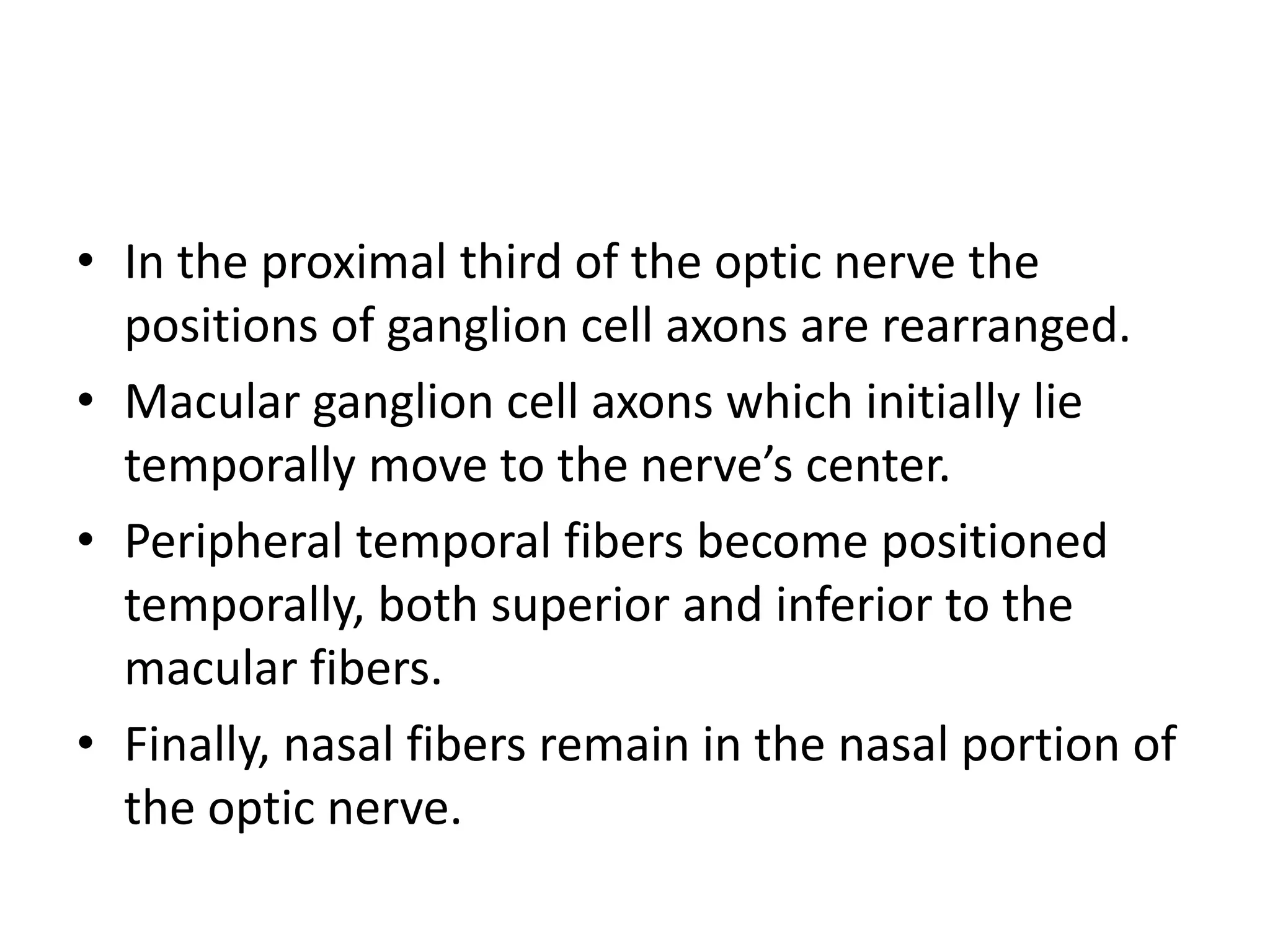• In the proximal third of the optic nerve the
positions of ganglion cell axons are rearranged.
• Macular ganglion cell axons which initially lie
temporally move to the nerve’s center.
• Peripheral temporal fibers become positioned
temporally, both superior and inferior to the
macular fibers.
• Finally, nasal fibers remain in the nasal portion of
the optic nerve.
 