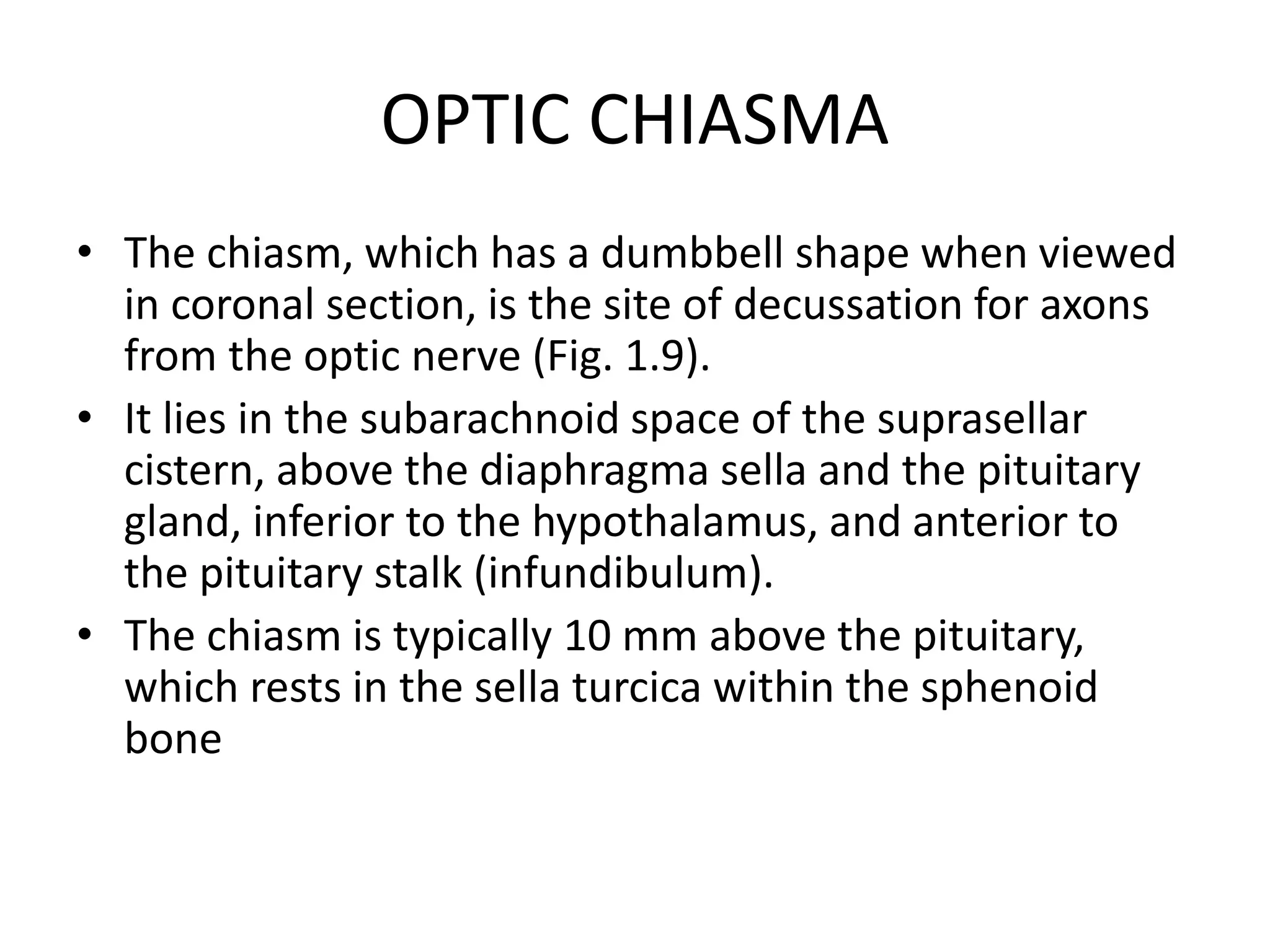 OPTIC CHIASMA
• The chiasm, which has a dumbbell shape when viewed
in coronal section, is the site of decussation for axons
from the optic nerve (Fig. 1.9).
• It lies in the subarachnoid space of the suprasellar
cistern, above the diaphragma sella and the pituitary
gland, inferior to the hypothalamus, and anterior to
the pituitary stalk (infundibulum).
• The chiasm is typically 10 mm above the pituitary,
which rests in the sella turcica within the sphenoid
bone
 
