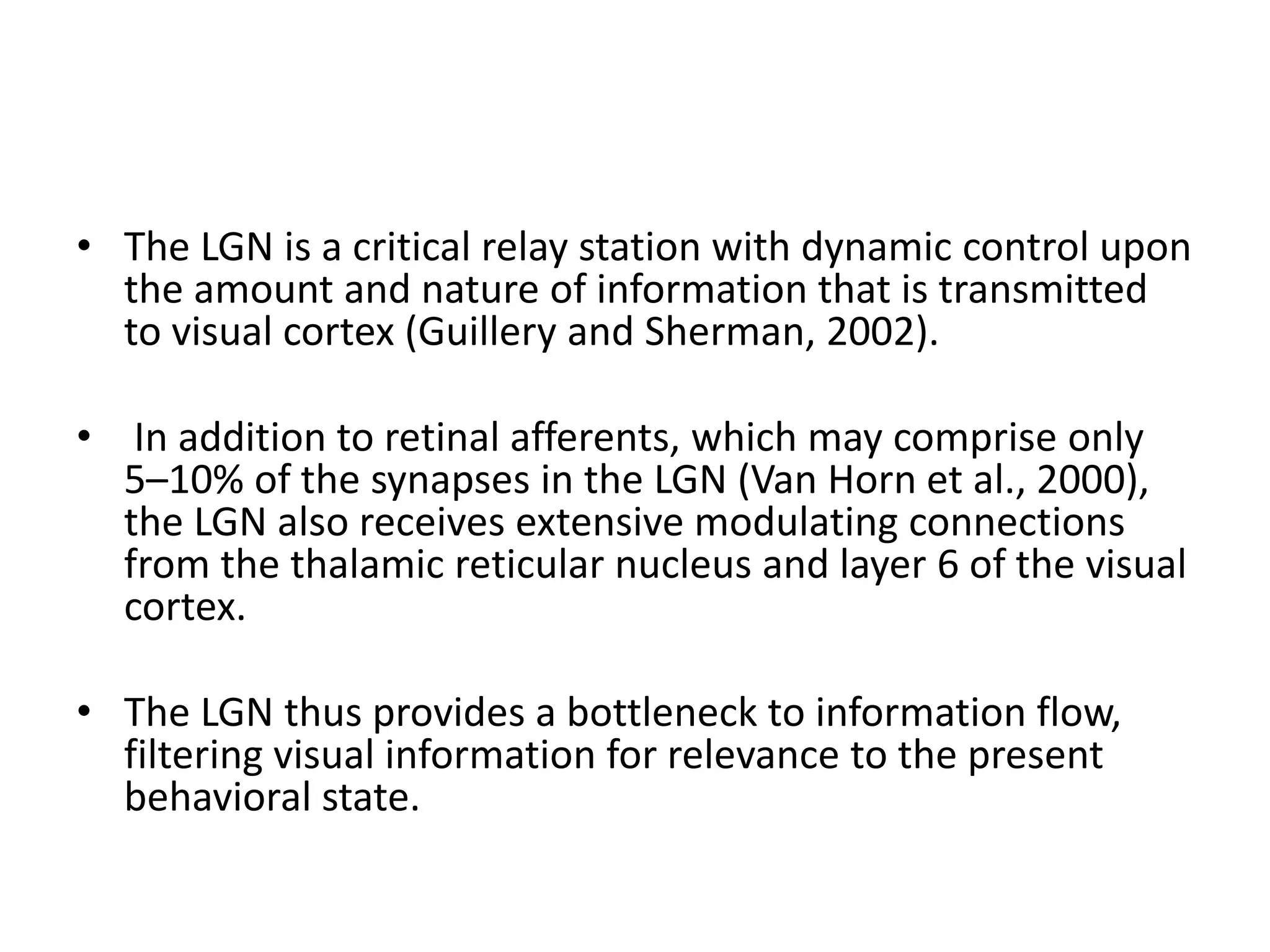 • The LGN is a critical relay station with dynamic control upon
the amount and nature of information that is transmitted
to visual cortex (Guillery and Sherman, 2002).
• In addition to retinal afferents, which may comprise only
5–10% of the synapses in the LGN (Van Horn et al., 2000),
the LGN also receives extensive modulating connections
from the thalamic reticular nucleus and layer 6 of the visual
cortex.
• The LGN thus provides a bottleneck to information flow,
filtering visual information for relevance to the present
behavioral state.
 