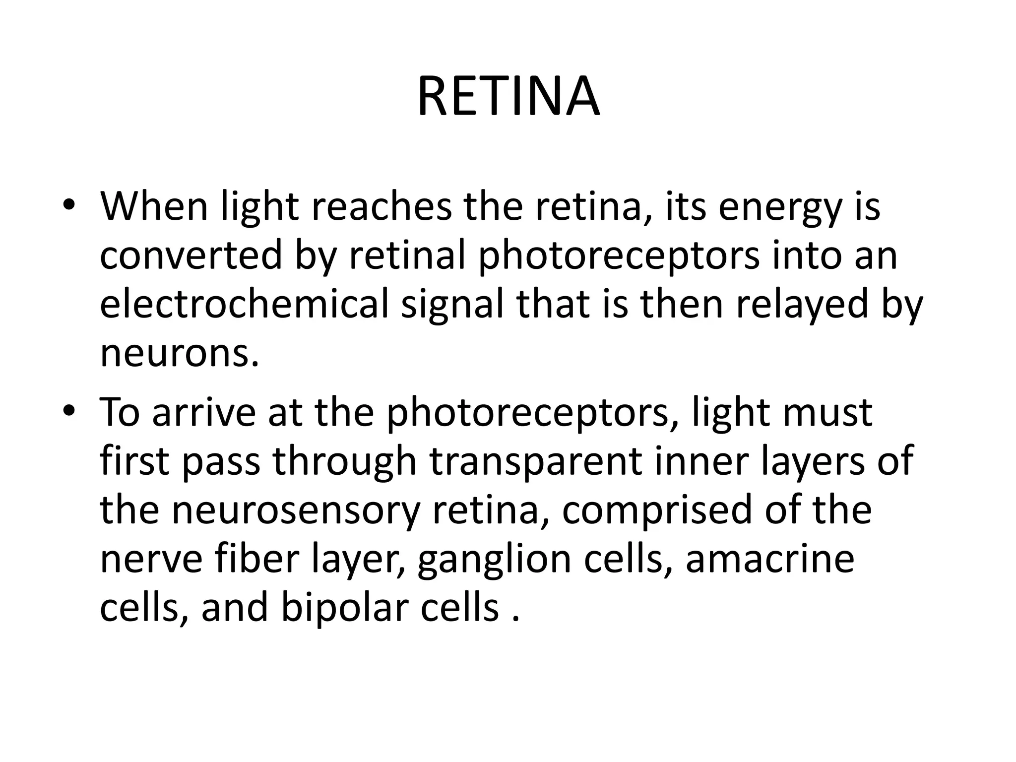 RETINA
• When light reaches the retina, its energy is
converted by retinal photoreceptors into an
electrochemical signal that is then relayed by
neurons.
• To arrive at the photoreceptors, light must
first pass through transparent inner layers of
the neurosensory retina, comprised of the
nerve fiber layer, ganglion cells, amacrine
cells, and bipolar cells .
 