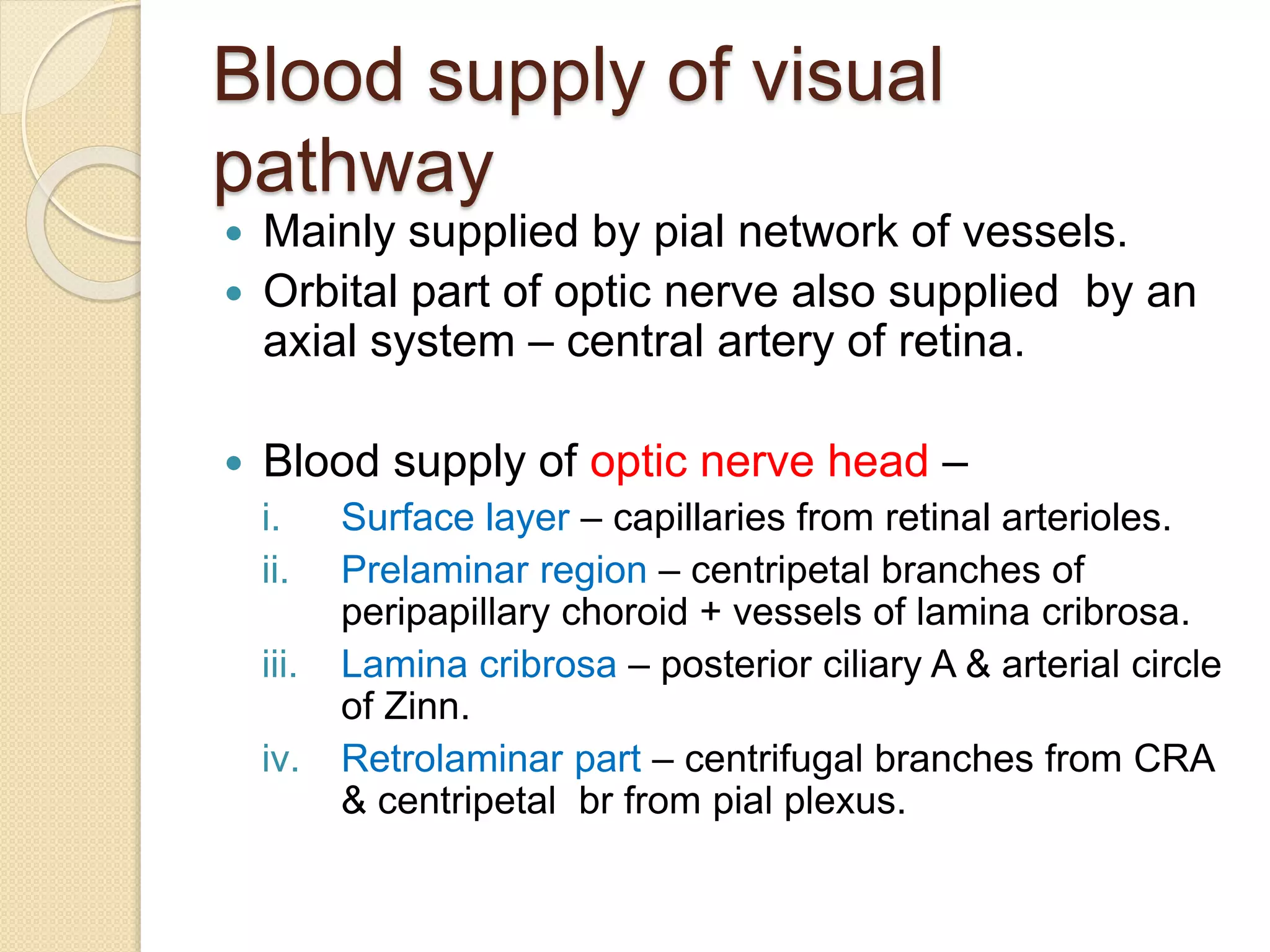 Blood supply of visual
pathway
 Mainly supplied by pial network of vessels.
 Orbital part of optic nerve also supplied by an
axial system – central artery of retina.
 Blood supply of optic nerve head –
i. Surface layer – capillaries from retinal arterioles.
ii. Prelaminar region – centripetal branches of
peripapillary choroid + vessels of lamina cribrosa.
iii. Lamina cribrosa – posterior ciliary A & arterial circle
of Zinn.
iv. Retrolaminar part – centrifugal branches from CRA
& centripetal br from pial plexus.
 