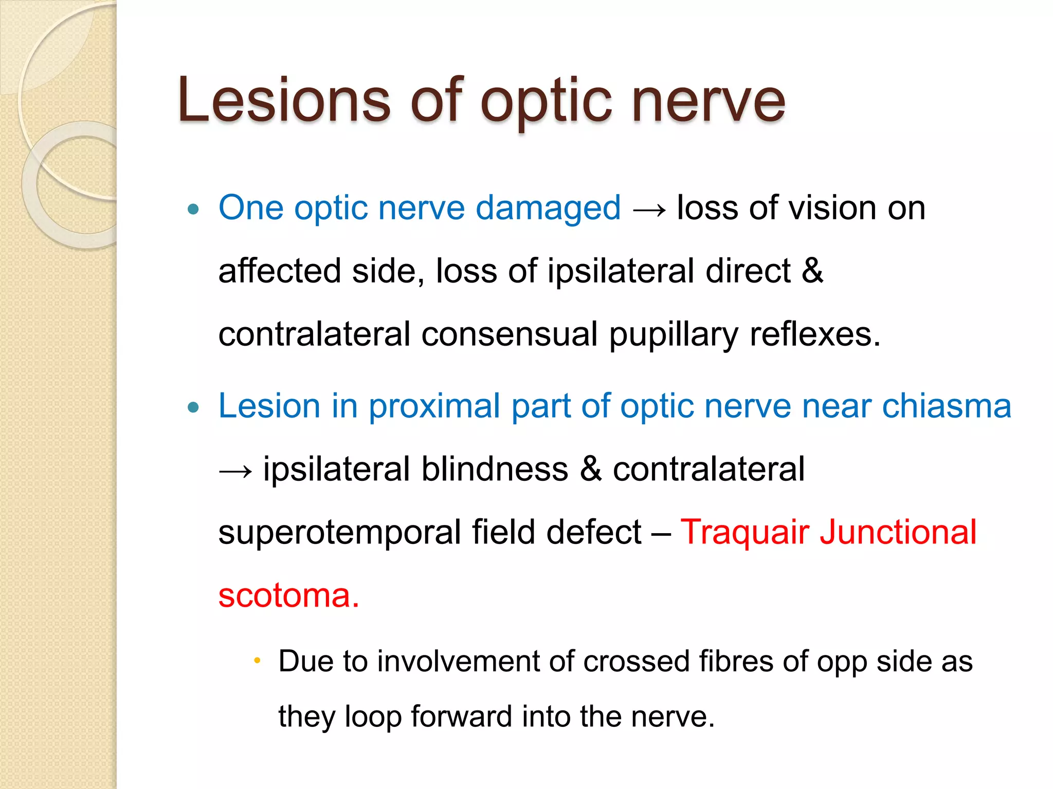 Lesions of optic nerve
 One optic nerve damaged → loss of vision on
affected side, loss of ipsilateral direct &
contralateral consensual pupillary reflexes.
 Lesion in proximal part of optic nerve near chiasma
→ ipsilateral blindness & contralateral
superotemporal field defect – Traquair Junctional
scotoma.
 Due to involvement of crossed fibres of opp side as
they loop forward into the nerve.
 